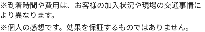 ※到着時間や費用は、お客様の加入状況や現場の交通事情により異なります。※個人の感想です。効果を保証するものではありません。